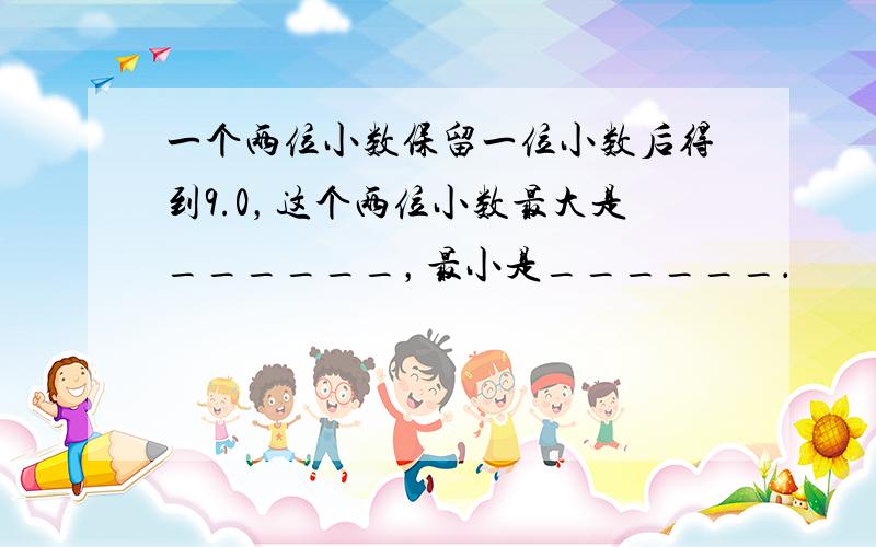 一个两位小数保留一位小数后得到9.0，这个两位小数最大是______，最小是______．