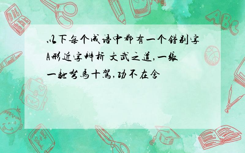 以下每个成语中都有一个错别字A形近字辨析 文武之道,一张一驰弩马十驾,功不在舍