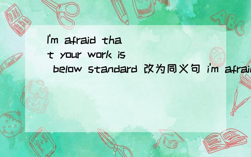 I'm afraid that your work is below standard 改为同义句 i'm afraid