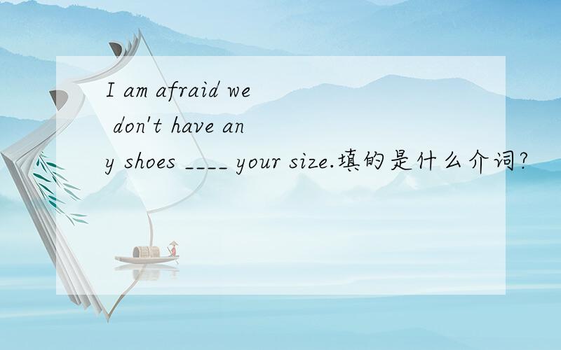 I am afraid we don't have any shoes ____ your size.填的是什么介词?