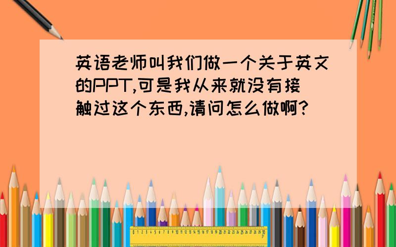 英语老师叫我们做一个关于英文的PPT,可是我从来就没有接触过这个东西,请问怎么做啊?