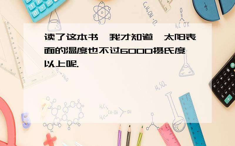 读了这本书,我才知道,太阳表面的温度也不过6000摄氏度以上呢.