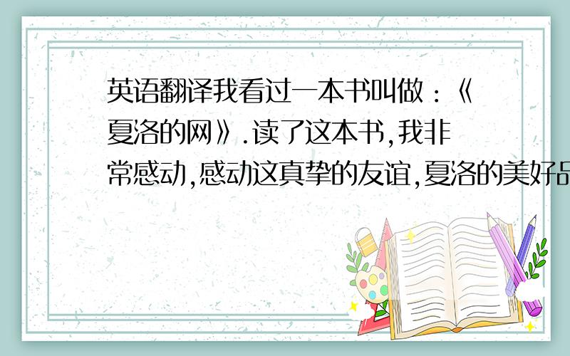 英语翻译我看过一本书叫做：《夏洛的网》.读了这本书,我非常感动,感动这真挚的友谊,夏洛的美好品质更让我感动.在我们的生活