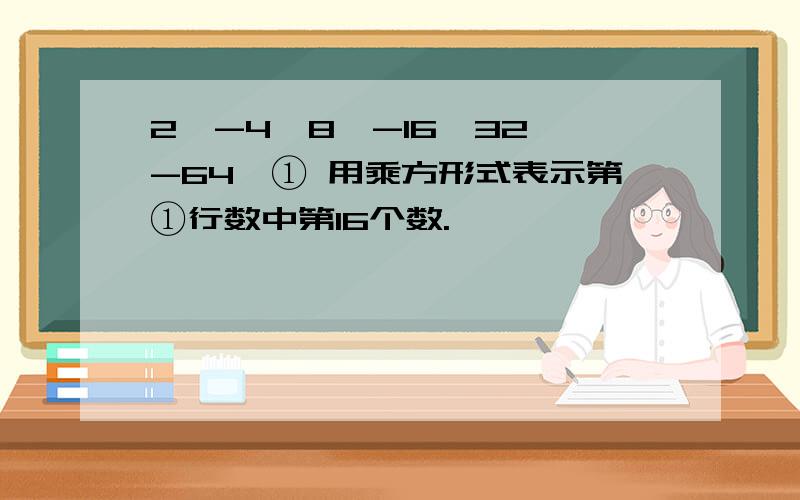 2,-4,8,-16,32,-64…① 用乘方形式表示第①行数中第16个数.