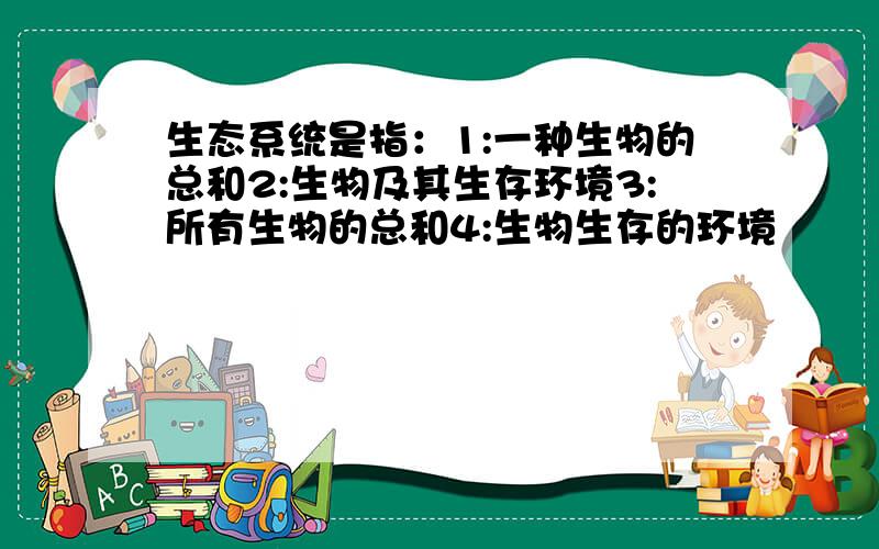 生态系统是指：1:一种生物的总和2:生物及其生存环境3:所有生物的总和4:生物生存的环境