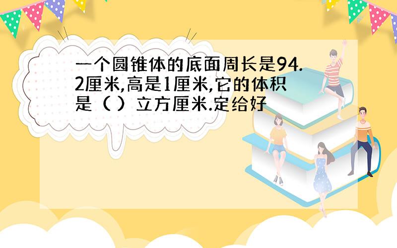 一个圆锥体的底面周长是94.2厘米,高是1厘米,它的体积是（ ）立方厘米.定给好