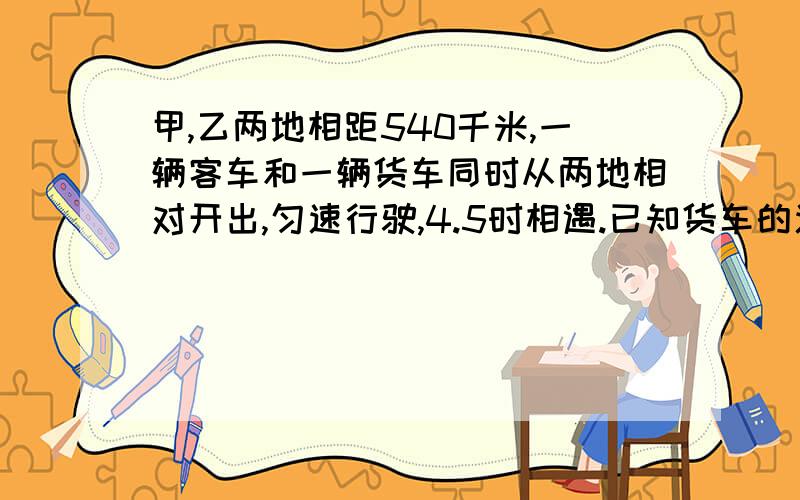 甲,乙两地相距540千米,一辆客车和一辆货车同时从两地相对开出,匀速行驶,4.5时相遇.已知货车的速度是客车