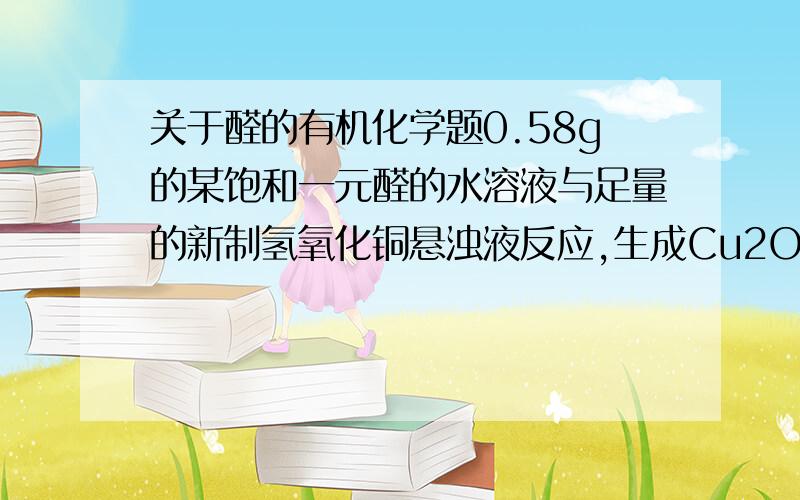 关于醛的有机化学题0.58g的某饱和一元醛的水溶液与足量的新制氢氧化铜悬浊液反应,生成Cu2O 1.44g,则这种醛是什