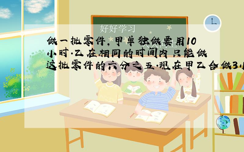 做一批零件，甲单独做要用10小时．乙在相同的时间内只能做这批零件的六分之五．现在甲乙合做3小时后，剩下的由甲来做，还要做