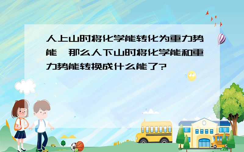 人上山时将化学能转化为重力势能,那么人下山时将化学能和重力势能转换成什么能了?