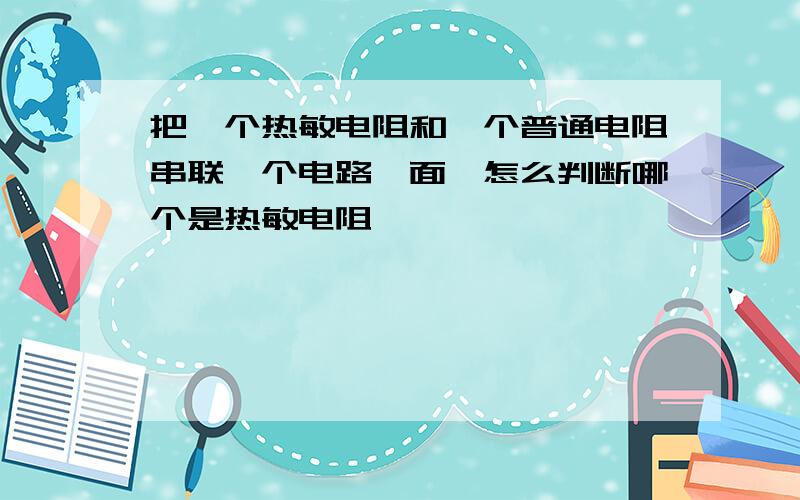 把一个热敏电阻和一个普通电阻串联一个电路裏面,怎么判断哪个是热敏电阻