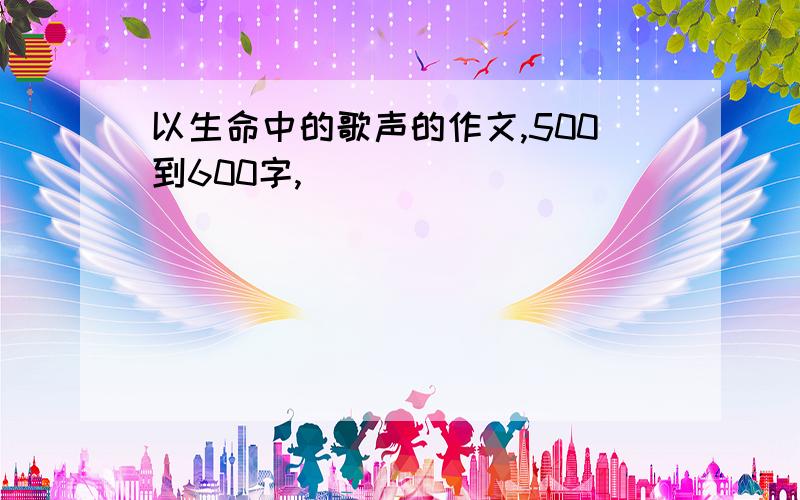 以生命中的歌声的作文,500到600字,