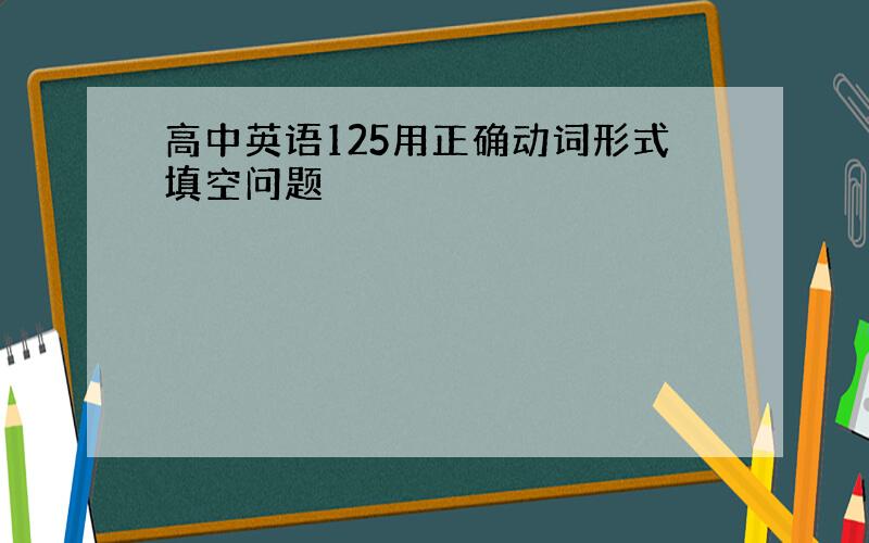 高中英语125用正确动词形式填空问题