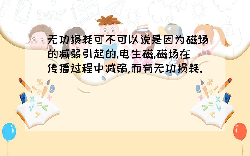 无功损耗可不可以说是因为磁场的减弱引起的,电生磁,磁场在传播过程中减弱,而有无功损耗.