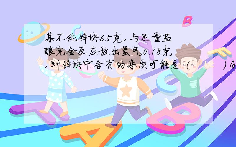 某不纯锌块6.5克,与足量盐酸完全反应放出氢气0.18克,则锌块中含有的杂质可能是 （　　　） A．Mg　　B