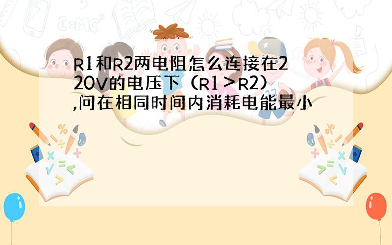 R1和R2两电阻怎么连接在220V的电压下（R1＞R2),问在相同时间内消耗电能最小