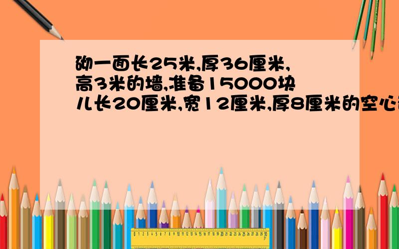 砌一面长25米,厚36厘米,高3米的墙,准备15000块儿长20厘米,宽12厘米,厚8厘米的空心砖,够吗?