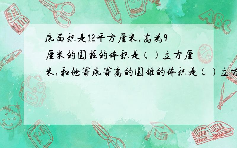 底面积是12平方厘米,高为9厘米的圆柱的体积是（）立方厘米,和他等底等高的圆锥的体积是（）立方厘米