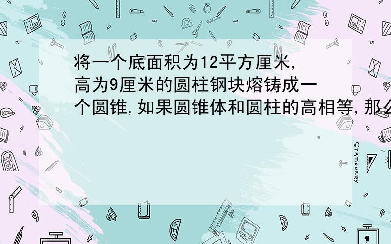 将一个底面积为12平方厘米,高为9厘米的圆柱钢块熔铸成一个圆锥,如果圆锥体和圆柱的高相等,那么圆锥的高