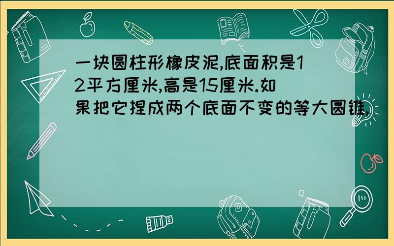 一块圆柱形橡皮泥,底面积是12平方厘米,高是15厘米.如果把它捏成两个底面不变的等大圆锥,