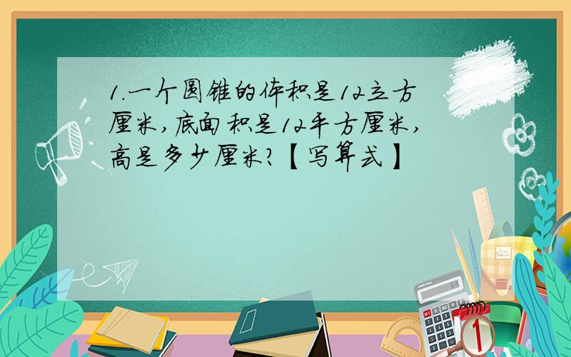 1.一个圆锥的体积是12立方厘米,底面积是12平方厘米,高是多少厘米?【写算式】