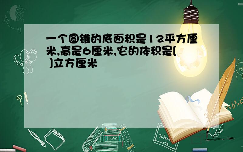 一个圆锥的底面积是12平方厘米,高是6厘米,它的体积是[ ]立方厘米