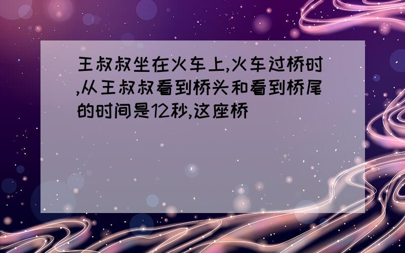 王叔叔坐在火车上,火车过桥时,从王叔叔看到桥头和看到桥尾的时间是12秒,这座桥