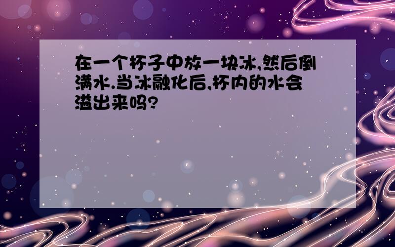 在一个杯子中放一块冰,然后倒满水.当冰融化后,杯内的水会溢出来吗?