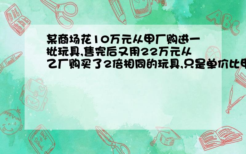 某商场花10万元从甲厂购进一批玩具,售完后又用22万元从乙厂购买了2倍相同的玩具,只是单价比甲厂得贵10元