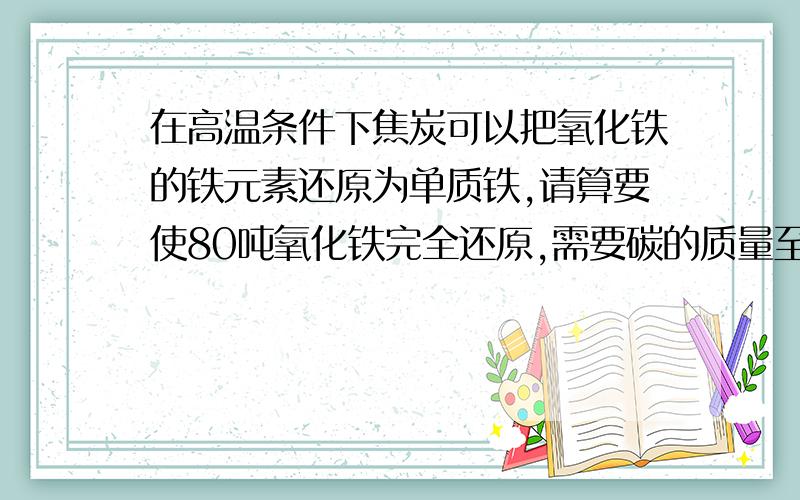 在高温条件下焦炭可以把氧化铁的铁元素还原为单质铁,请算要使80吨氧化铁完全还原,需要碳的质量至少为多少