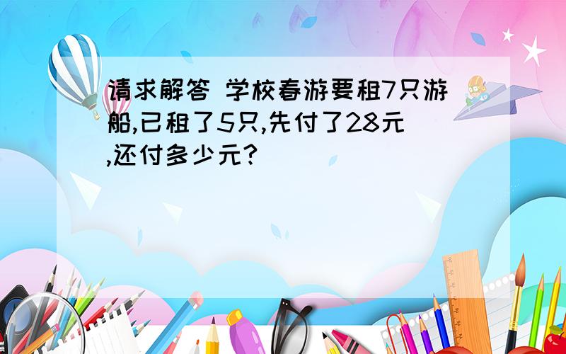 请求解答 学校春游要租7只游船,已租了5只,先付了28元,还付多少元?