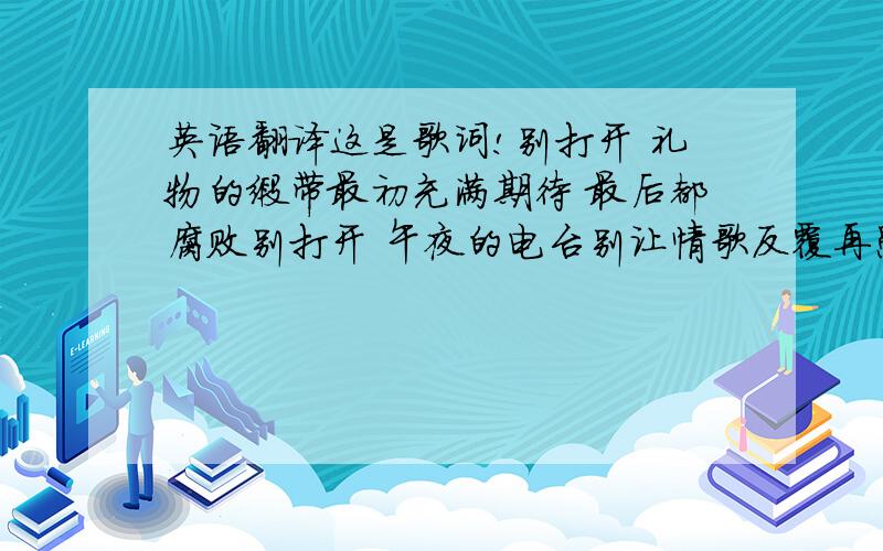 英语翻译这是歌词!别打开 礼物的缎带最初充满期待 最后都腐败别打开 午夜的电台别让情歌反覆再愚弄而爱 并没有教给我生存只