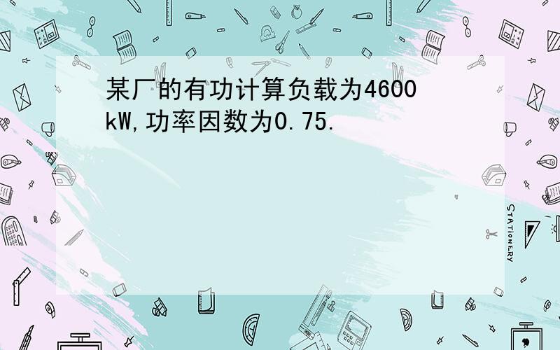 某厂的有功计算负载为4600kW,功率因数为0.75.