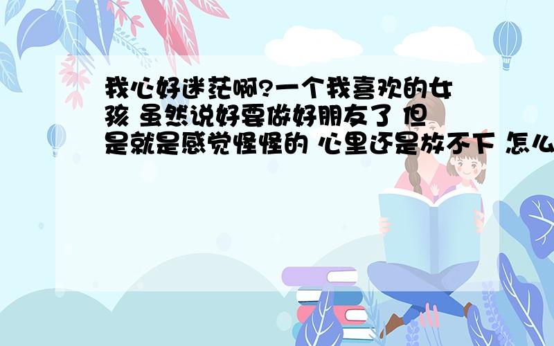 我心好迷茫啊?一个我喜欢的女孩 虽然说好要做好朋友了 但是就是感觉怪怪的 心里还是放不下 怎么把