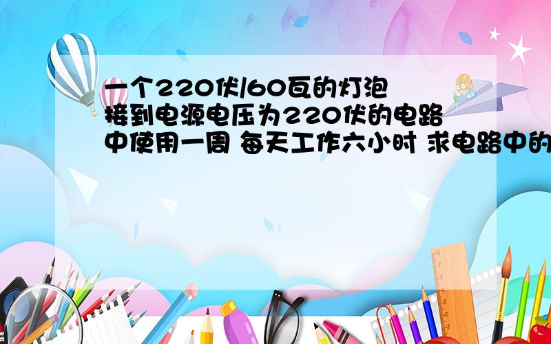 一个220伏/60瓦的灯泡 接到电源电压为220伏的电路中使用一周 每天工作六小时 求电路中的电流?消耗电能为多少压