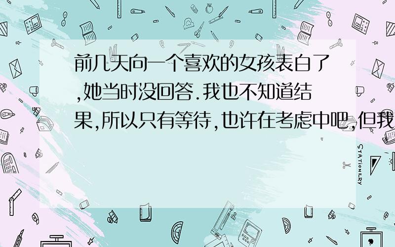 前几天向一个喜欢的女孩表白了,她当时没回答.我也不知道结果,所以只有等待,也许在考虑中吧,但我现在心情是复杂的,不知道要