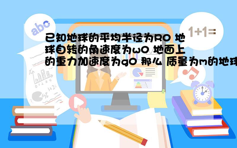 已知地球的平均半径为R0 地球自转的角速度为w0 地面上的重力加速度为g0 那么 质量为m的地球同步卫星在轨道上受到地球