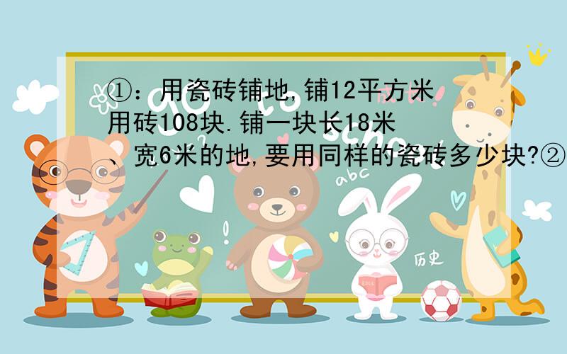 ①：用瓷砖铺地,铺12平方米用砖108块.铺一块长18米、宽6米的地,要用同样的瓷砖多少块?②：