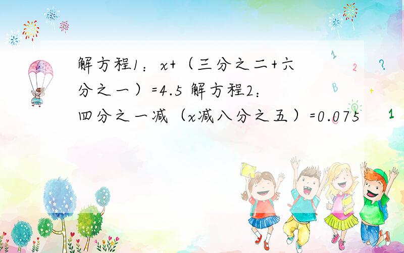 解方程1：x+（三分之二+六分之一）=4.5 解方程2：四分之一减（x减八分之五）=0.075