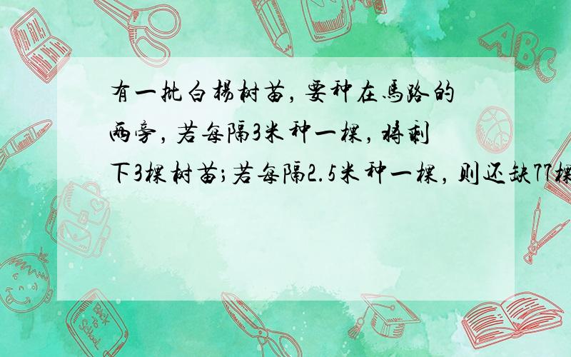 有一批白杨树苗，要种在马路的两旁，若每隔3米种一棵，将剩下3棵树苗；若每隔2.5米种一棵，则还缺77棵树苗．求这条马路的