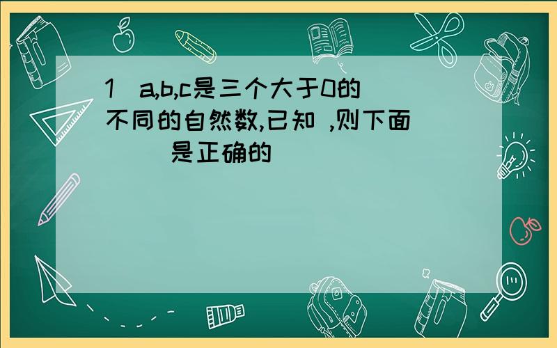 1．a,b,c是三个大于0的不同的自然数,已知 ,则下面（ ）是正确的．