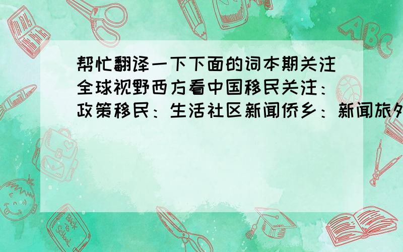 帮忙翻译一下下面的词本期关注全球视野西方看中国移民关注：政策移民：生活社区新闻侨乡：新闻旅外：海归中国：地产投资美食：健