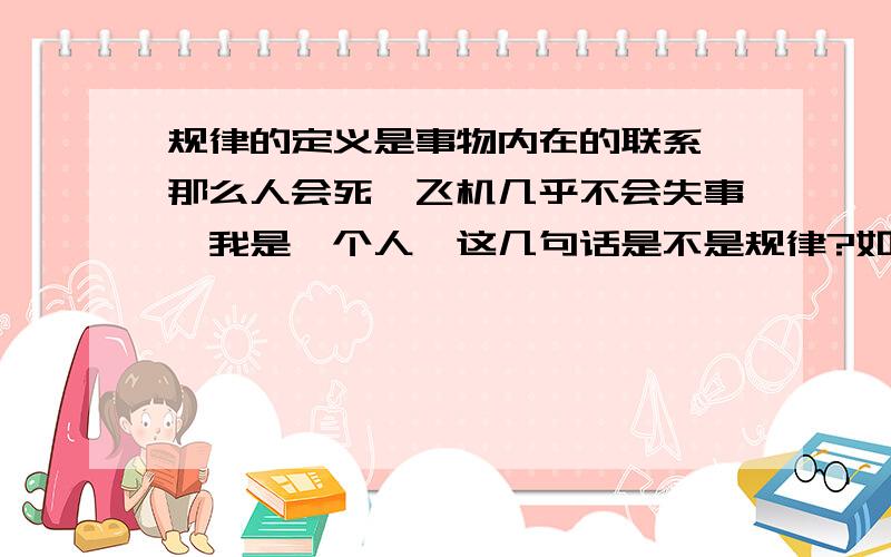 规律的定义是事物内在的联系,那么人会死,飞机几乎不会失事,我是一个人,这几句话是不是规律?如果是,那它们之间体现的内在联