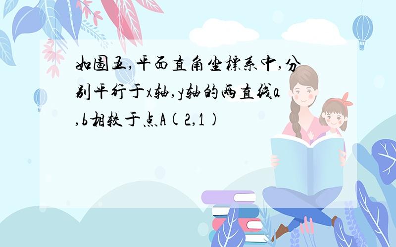 如图五,平面直角坐标系中,分别平行于x轴,y轴的两直线a,b相较于点A(2,1)