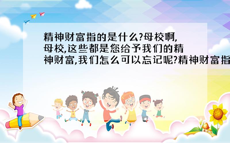 精神财富指的是什么?母校啊,母校,这些都是您给予我们的精神财富,我们怎么可以忘记呢?精神财富指什么?快急,我会+分的