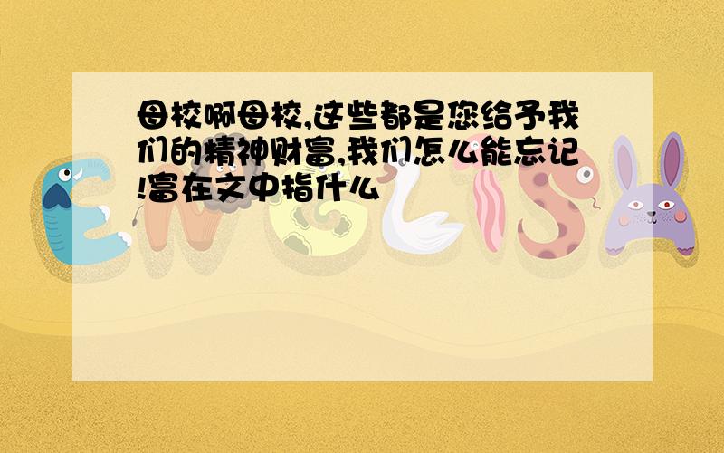 母校啊母校,这些都是您给予我们的精神财富,我们怎么能忘记!富在文中指什么