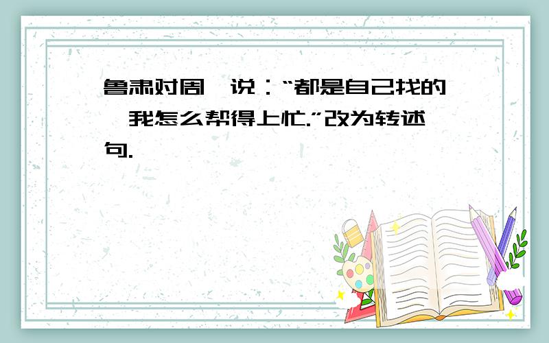 鲁肃对周瑜说：“都是自己找的,我怎么帮得上忙.”改为转述句.