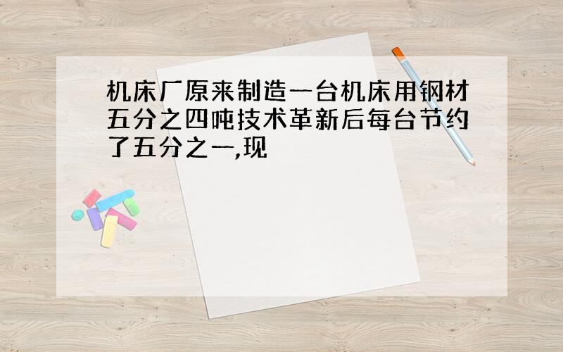 机床厂原来制造一台机床用钢材五分之四吨技术革新后每台节约了五分之一,现