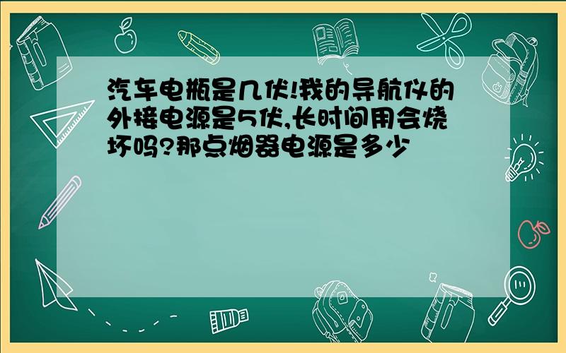 汽车电瓶是几伏!我的导航仪的外接电源是5伏,长时间用会烧坏吗?那点烟器电源是多少