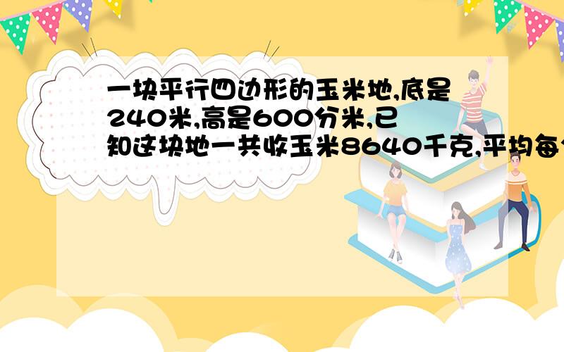 一块平行四边形的玉米地,底是240米,高是600分米,已知这块地一共收玉米8640千克,平均每公顷收玉米多少千克?